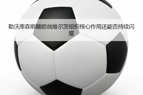 勒沃库森前瞻欧战维尔茨组织核心作用还能否持续闪耀