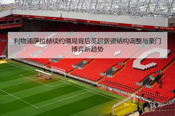 利物浦萨拉赫续约僵局背后英超薪资结构调整与豪门博弈新趋势