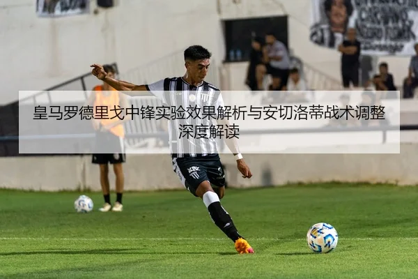 皇马罗德里戈中锋实验效果解析与安切洛蒂战术调整深度解读