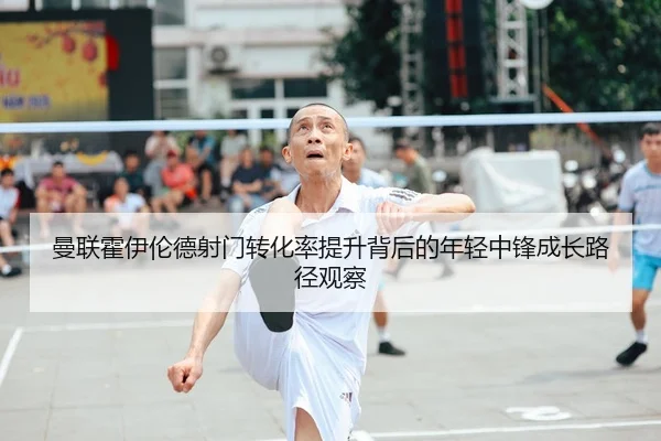 曼联霍伊伦德射门转化率提升背后的年轻中锋成长路径观察