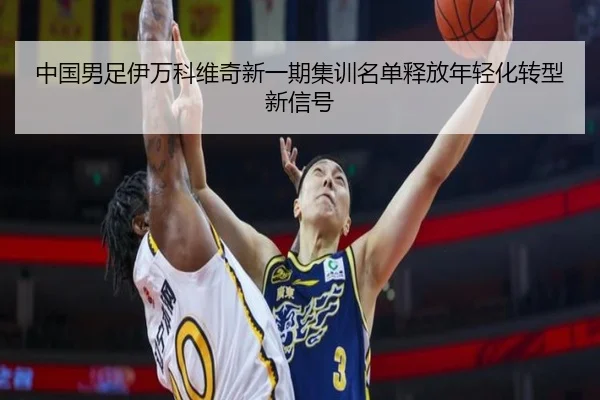 中国男足伊万科维奇新一期集训名单释放年轻化转型新信号
