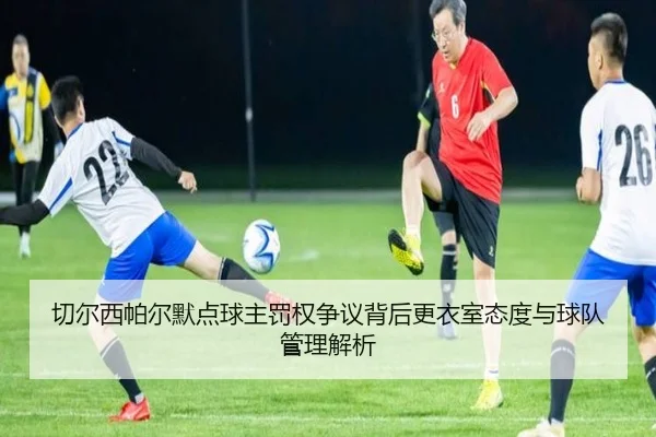 切尔西帕尔默点球主罚权争议背后更衣室态度与球队管理解析