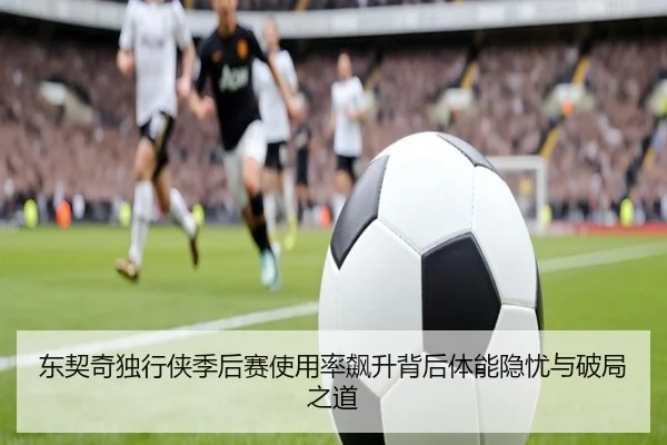 东契奇独行侠季后赛使用率飙升背后体能隐忧与破局之道