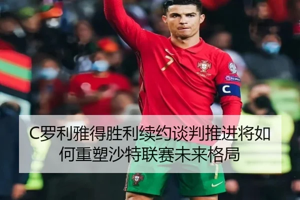 C罗利雅得胜利续约谈判推进将如何重塑沙特联赛未来格局