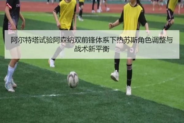 阿尔特塔试验阿森纳双前锋体系下热苏斯角色调整与战术新平衡